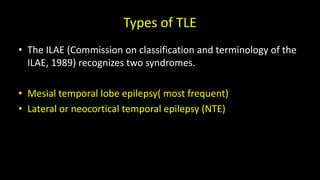 Types of TLE
• The ILAE (Commission on classification and terminology of the
ILAE, 1989) recognizes two syndromes.
• Mesial temporal lobe epilepsy( most frequent)
• Lateral or neocortical temporal epilepsy (NTE)
 