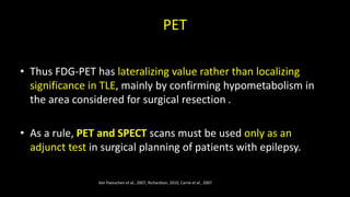 PET
• Thus FDG-PET has lateralizing value rather than localizing
significance in TLE, mainly by confirming hypometabolism in
the area considered for surgical resection .
• As a rule, PET and SPECT scans must be used only as an
adjunct test in surgical planning of patients with epilepsy.
Van Paesschen et al., 2007; Richardson, 2010, Carne et al., 2007
 