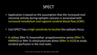 SPECT
• Application is based on the assumption that the increased ictal
neuronal activity during epileptic seizures is associated with
increased metabolism and regional cerebral blood flow (rCBF).
• Ictal SPECT has a high sensitivity to localize the epileptic focus.
• It utilizes 99m Tc-hexamethyl- propyleneamine oxime (99m Tc-
HMPAO) or 99m Tc-ethylcysteinate dimer (99m Tc-ECD) to study
cerebral perfusion in the ictal state.
Lee et al., 2011, Van Paesschen et al., 2007, Wehner & Lüders, 2008
 