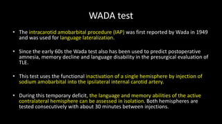WADA test
• The intracarotid amobarbital procedure (IAP) was first reported by Wada in 1949
and was used for language lateralization.
• Since the early 60s the Wada test also has been used to predict postoperative
amnesia, memory decline and language disability in the presurgical evaluation of
TLE.
• This test uses the functional inactivation of a single hemisphere by injection of
sodium amobarbital into the ipsilateral internal carotid artery.
• During this temporary deficit, the language and memory abilities of the active
contralateral hemisphere can be assessed in isolation. Both hemispheres are
tested consecutively with about 30 minutes between injections.
 