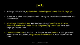fMRI
• Presurgical evaluation, to determine the hemispheric dominance for language.
• Numerous studies have demonstrated a very good correlation between fMRI and
the Wada test .
• Advantages over Wada test, which include being a non-invasive risk-free
technique, lower cost, repeatability, and generating continuous measure of
language lateralization.
• The main limitations of the fMRI are the presence of artifacts mainly generated
by movement and patient’s high cooperation demand in order to perform the
tasks
Sabbah et al., 2003, Rabin et al., 2004
 