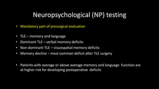 Neuropsychological (NP) testing
• Mandatory part of presurgical evaluation
• TLE – memory and language
• Dominant TLE – verbal memory deficits
• Non dominant TLE – visuospatial memory deficits
• Memory decline – most common deficit after TLE surgery
• Patients with average or above average memory and language function are
at higher risk for developing postoperative deficits
 