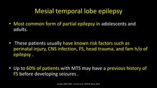 Mesial temporal lobe epilepsy
• Most common form of partial epilepsy in adolescents and
adults.
• These patients usually have known risk factors such as
perinatal injury, CNS infection, FS, head trauma, and fam h/o of
epilepsy .
• Up to 60% of patients with MTS may have a previous history of
FS before developing seizures .
Cendes 2004-2005 ; French et al.,1993 & Tatum 2012
 