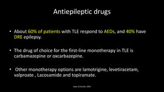 Antiepileptic drugs
• About 60% of patients with TLE respond to AEDs, and 40% have
DRE epilepsy.
• The drug of choice for the first-line monotherapy in TLE is
carbamazepine or oxcarbazepine.
• Other monotherapy options are lamotrigine, levetiracetam,
valproate , Lacosamide and topiramate.
Kwan & Sander, 2004
 