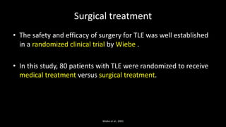 Surgical treatment
• The safety and efficacy of surgery for TLE was well established
in a randomized clinical trial by Wiebe .
• In this study, 80 patients with TLE were randomized to receive
medical treatment versus surgical treatment.
Wiebe et al., 2001
 