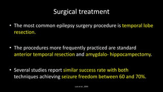 Surgical treatment
• The most common epilepsy surgery procedure is temporal lobe
resection.
• The procedures more frequently practiced are standard
anterior temporal resection and amygdalo- hippocampectomy.
• Several studies report similar success rate with both
techniques achieving seizure freedom between 60 and 70%.
Lutz et al., 2004
 