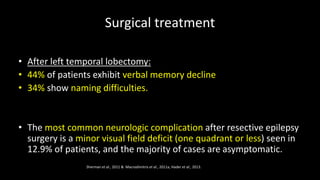 Surgical treatment
• After left temporal lobectomy:
• 44% of patients exhibit verbal memory decline
• 34% show naming difficulties.
• The most common neurologic complication after resective epilepsy
surgery is a minor visual field deficit (one quadrant or less) seen in
12.9% of patients, and the majority of cases are asymptomatic.
Sherman et al., 2011 & Macrodimitris et al., 2011a, Hader et al., 2013.
 