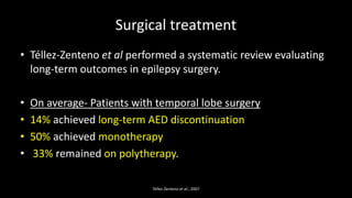 Surgical treatment
• Téllez-Zenteno et al performed a systematic review evaluating
long-term outcomes in epilepsy surgery.
• On average- Patients with temporal lobe surgery
• 14% achieved long-term AED discontinuation
• 50% achieved monotherapy
• 33% remained on polytherapy.
Téllez-Zenteno et al., 2007
 