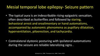 Mesial temporal lobe epilepsy- Seizure pattern
• The typical aura is an indescribable rising epigastric sensation,
often described as butterflies and followed by staring,
behavioral arrest and oroalimentary or hand automatisms,
accompanied by autonomic phenomena as pupillary dilatation,
hyperventilation, piloerection, and tachycardia.
• Contralateral dystonic posturing with ipsilateral automatisms
during the seizure are reliable lateralizing signs .
Acharya et al., 1998, Thompson et al., 2000 ; Tatum, 2012.
 