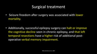 Surgical treatment
• Seizure freedom after surgery was associated with lower
mortality.
• Additionally, successful epilepsy surgery can halt or improve
the cognitive decline seen in chronic epilepsy, and that left
temporal resections have a higher risk of additional post-
operative verbal memory impairment.
Téllez-Zenteno et al., 2007
 
