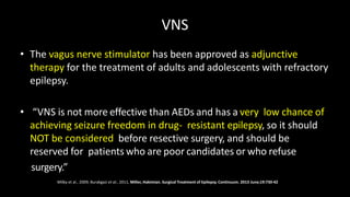 VNS
• The vagus nerve stimulator has been approved as adjunctive
therapy for the treatment of adults and adolescents with refractory
epilepsy.
• “VNS is not more effective than AEDs and has a very low chance of
achieving seizure freedom in drug- resistant epilepsy, so it should
NOT be considered before resective surgery, and should be
reserved for patients who are poor candidates or who refuse
surgery.”
Milby et al., 2009; Burakgazi et al., 2011, Miller, Hakimian. Surgical Treatment of Epilepsy. Continuum. 2013 June;19:730-42
 