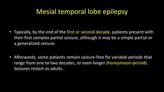 Mesial temporal lobe epilepsy
• Typically, by the end of the first or second decade, patients present with
their first complex partial seizure, although it may be a simple partial or
a generalized seizure.
• Afterwards, some patients remain seizure-free for variable periods that
range from one to two decades, or even longer (honeymoon-period).
Seizures restart as adults .
 