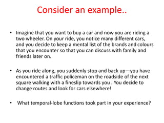 Consider an example..
• Imagine that you want to buy a car and now you are riding a
two wheeler. On your ride, you notice many different cars,
and you decide to keep a mental list of the brands and colours
that you encounter so that you can discuss with family and
friends later on.
• As you ride along, you suddenly stop and back up—you have
encountered a traffic policeman on the roadside of the next
square walking with a fineslip towards you . You decide to
change routes and look for cars elsewhere!
• What temporal-lobe functions took part in your experience?
 