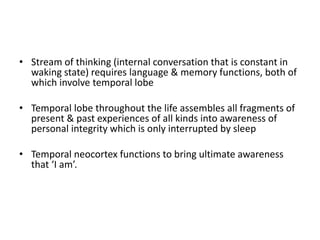• Stream of thinking (internal conversation that is constant in
waking state) requires language & memory functions, both of
which involve temporal lobe
• Temporal lobe throughout the life assembles all fragments of
present & past experiences of all kinds into awareness of
personal integrity which is only interrupted by sleep
• Temporal neocortex functions to bring ultimate awareness
that ‘I am’.
 