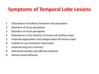 Symptoms of Temporal Lobe Lesions
1. Disturbance of Auditory Sensation and perception
2. Disorders of music perception
3. Disorders of visual perception
4. Disturbance in the selection of visual and auditory input
5. Impaired organization and categorisation of sensory input
6. Inability to use contextual information
7. Impaired long term memory
8. Altered personality and affective behavior
9. Altered sexual behavior
 