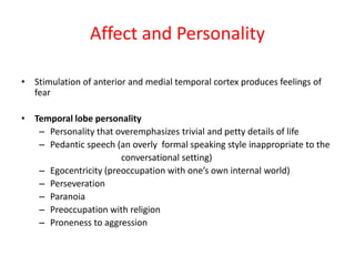 Affect and Personality
• Stimulation of anterior and medial temporal cortex produces feelings of
fear
• Temporal lobe personality
– Personality that overemphasizes trivial and petty details of life
– Pedantic speech (an overly formal speaking style inappropriate to the
conversational setting)
– Egocentricity (preoccupation with one’s own internal world)
– Perseveration
– Paranoia
– Preoccupation with religion
– Proneness to aggression
 
