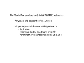 The Medial Temporal region (LIMBIC CORTEX) includes :-
- Amygdala and adjacent cortex (Uncus )
- Hippocampus and the surrounding cortex i.e.
- Subiculum
- Entorhinal Cortex (Brodmann area 28 )
- Perirhinal Cortex (Broadmann area 35 & 36 )
 