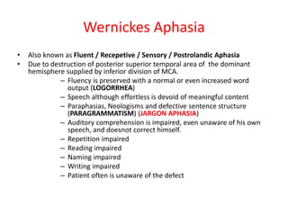Wernickes Aphasia
• Also known as Fluent / Recepetive / Sensory / Postrolandic Aphasia
• Due to destruction of posterior superior temporal area of the dominant
hemisphere supplied by inferior division of MCA.
– Fluency is preserved with a normal or even increased word
output (LOGORRHEA)
– Speech although effortless is devoid of meaningful content
– Paraphasias, Neologisms and defective sentence structure
(PARAGRAMMATISM) (JARGON APHASIA)
– Auditory comprehension is impaired, even unaware of his own
speech, and doesnot correct himself.
– Repetition impaired
– Reading impaired
– Naming impaired
– Writing impaired
– Patient often is unaware of the defect
 