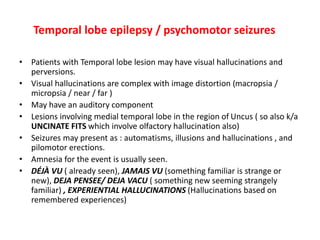 Temporal lobe epilepsy / psychomotor seizures
• Patients with Temporal lobe lesion may have visual hallucinations and
perversions.
• Visual hallucinations are complex with image distortion (macropsia /
micropsia / near / far )
• May have an auditory component
• Lesions involving medial temporal lobe in the region of Uncus ( so also k/a
UNCINATE FITS which involve olfactory hallucination also)
• Seizures may present as : automatisms, illusions and hallucinations , and
pilomotor erections.
• Amnesia for the event is usually seen.
• DÉJÀ VU ( already seen), JAMAIS VU (something familiar is strange or
new), DEJA PENSEE/ DEJA VACU ( something new seeming strangely
familiar) , EXPERIENTIAL HALLUCINATIONS (Hallucinations based on
remembered experiences)
 