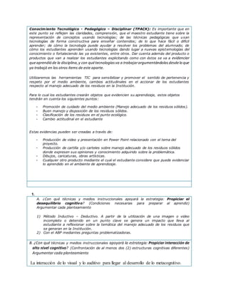 Conocimiento Tecnológico - Pedagógico – Disciplinar (TPACK): Es importante que en
este punto se reflejen las claridades, comprensión, que el maestro estudiante tiene sobre la
representación de conceptos usando tecnologías; de las técnicas pedagógicas que usan
tecnologías de forma constructiva para enseñar contenidos; de lo que hace fácil o difícil
aprender; de cómo la tecnología puede ayudar a resolver los problemas del alumnado; de
cómo los estudiantes aprenden usando tecnologías dando lugar a nuevas epistemologías del
conocimiento o fortaleciendo las ya existentes, entre otros. Dar cuenta además del producto o
productos que van a realizar los estudiantes explicitando como con éstos se va a evidenciar
queaprendió de la disciplina,y con quétecnologíasva a trabajarargumentándolasdesdelo que
ya trabajó en los otros ítems de este aparte.
Utilizaremos las herramientas TIC para sensibilizar y promover el sentido de pertenencia y
respeto por el medio ambiente, cambios actitudinales en el accionar de los estudiantes
respecto al manejo adecuado de los residuos en la Institución.
Para lo cual los estudiantes crearán objetos que evidencien su aprendizaje, estos objetos
tendrán en cuenta los siguientes puntos:
- Promoción de cuidado del medio ambiente (Manejo adecuado de los residuos sólidos).
- Buen manejo y disposición de los residuos sólidos.
- Clasificación de los residuos en el punto ecológico.
- Cambio actitudinal en el estudiante
Estas evidencias pueden ser creadas a través de:
- Producción de video y presentación en Power Point relacionado con el tema del
proyecto.
- Producción de cartilla y/o carteles sobre manejo adecuado de los residuos sólidos
donde expresen sus opiniones y conocimiento adquirido sobre la problemática.
- Dibujos, caricaturas, obras artísticas.
- Cualquier otro producto mediante el cual el estudiante considere que puede evidenciar
lo aprendido en el ambiente de aprendizaje.
1.
A. ¿Con qué técnicas y medios instruccionales apoyará la estrategia: Propiciar el
desequilibrio cognitivo? (Condiciones necesarias para preparar al aprendiz)
Argumentar cada planteamiento
1) Método Inductivo – Deductivo. A partir de la utilización de una imagen o video
incompleto o detenido en un punto clave se genera un impacto que lleva al
estudiante a reflexionar sobre la temática del manejo adecuado de los residuos que
se generan en la Institución.
2) Con el ABP mediantes preguntas problematizadoras.
B. ¿Con qué técnicas y medios instruccionales apoyará la estrategia: Propiciar interacción de
alto nivel cognitivo? (Confrontación de al menos dos (2) estructuras cognitivas diferentes)
Argumentar cada planteamiento
La interacción de lo visual y lo auditivo para llegar al desarrollo de lo metacognitivo.
 