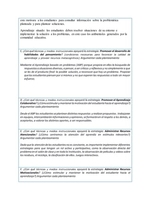 esto motivara a los estudiantes para consultar información sobre la problemática
planteada y para plantear soluciones.
Aprendizaje situado: los estudiantes deben resolver situaciones de su entorno e
implementar la solución a los problemas, en este caso los ambientales generados por la
comunidad educativa.
C. ¿Con quétécnicas y medios instruccionales apoyará la estrategia: Promover el desarrollo de
habilidades del pensamiento? (condiciones necesarias para favorecer la calidad de
aprendizaje y proveer recursos metacognitivos) Argumentar cada planteamiento
Mediante el Aprendizaje basado en problemas (ABP) porque propicia en ellos la búsqueda de
respuestasa situacionesdiversas,a pensar,a ser críticos y reflexivosy no simplemente a que
se les de el producto final: la posible solución, a reconocer que hay un problema. Propiciar
quelos estudiantespiensen por si mismos y no que esperen las respuestas a todo sin mayor
esfuerzo.
D. ¿Con qué técnicas y medios instruccionales apoyará la estrategia: Promover el Aprendizaje
Colaborativo?(¿Cómoestimulary mantenerla motivación del estudiantehacia el aprendizaje?)
Argumentar cada planteamiento
Desde el ABP los estudiantesseplantean distintasrespuestas y realizan propuestas.trabajaran
en equipos,intercambiarán informacionesy opiniones,seformaránen el respeto a los demás, a
aceptarlos, a valorar los distintos aportes, a ser responsables.
E. ¿Con qué técnicas y medios instruccionales apoyará la estrategia: Administrar Recursos
Atencionales? (¿Cómo centramos la atención del aprendiz en estímulos relevantes?)
Argumentar cada planteamiento
Dado quela atención delos estudiantesno es constante, es importante implementar diferentes
estrategias para que tengan un rol activo y participativo, como la observación directa del
problema en el salón de clase y en toda la Institución, la observación de películas y videos sobre
los residuos, el reciclaje, la clasificación de ellos. Juegos interactivos.
F. ¿Con qué técnicas y medios instruccionales apoyará la estrategia: Administrar Recursos
Motivacionales? (¿Cómo estimular y mantener la motivación del estudiante hacia el
aprendizaje?) Argumentar cada planteamiento
 