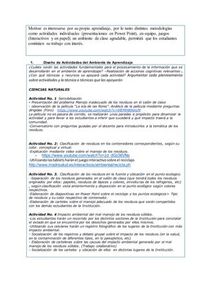 Motivar es interesarse por su propio aprendizaje, por lo tanto distintas metodologías
como actividades individuales (presentaciones en Power Point), en equipo, juegos
(Interactivos y en papel); un ambiente de clase agradable, permitirá que los estudiantes
continúen su trabajo con interés.
1. Diseño de Actividades del Ambiente de Aprendizaje
¿Cuáles serán las actividades fundamentales para el procesamiento de la información que se
desarrollarán en el ambiente de aprendizaje? –Realización de acciones cognitivas relevantes-,
¿Con qué técnicas y recursos se apoyará cada actividad? Argumentar cada planteamiento
sobre actividades y la técnica o técnicas que las apoyarán
CIENCIAS NATURALES
Actividad No. 1 Sensibilización
- Presentación del problema Manejo inadecuado de los residuos en el salón de clase
- observación de la película “La isla de las flores”. Análisis de la película mediante preguntas
dirigidas (Foro). https://www.youtube.com/watch?v=9fEMHB9kksM
La película no se pasara de corrido, se realizarán unas paradas a propósito para dinamizar la
actividad y para llevar a los estudiantes a inferir que sucederá y qué impacto traerá a la
comunidad.
-Conversatorio con preguntas guiadas por el docente para introducirlos a la temática de los
residuos.
Actividad No. 2: Clasificación de residuos en los contenedores correspondientes, según su
color. conceptual y virtual.
-Explicación mediante video sobre el manejo de los residuos.
- https://www.youtube.com/watch?v=zd_dGz56VNs
-Utilizandolastabletsharánel juegointeractivosobre el reciclaje.
http://www.madrisalud.es/interactivos/ambiental/recicla.ph
Actividad No. 3. Clasificación de los residuos en la fuente y ubicación en el punto ecologico.
-Separación de los residuos generados en el salón de clase (que tendrá todos los residuos
originados por ellos: papeles, residuos de lápices y colores, envolturas de los refrigerios, etc)
, según clasificación vista anteriormente y disposición en el punto ecológico según colores
respectivos.
-Elaboración de diapositivas en Power Point sobre el reciclaje y los puntos ecologicos> Tipo
de residuos y su color respectivo de contenedor.
-Elaboración de carteles sobre el manejo adecuado de los residuos que serán compartidos
con los demás estudiantes de la Institución.
Actividad No. 4 Impacto ambiental del mal manejo de los residuos sólidos.
-Los estudiantes harán un recorrido por los distintos sectores de la Institución para constatar
el estado en que se encuentra por los desechos generados por ellos mismos.
-Utilizando sus celulares harán un registro fotográfico de los lugares de la Institución con más
impacto ambiental.
- Socialización de los registros y debate grupal sobre el impacto de los residuos (en la salud,
en la contaminación de diferentes tipos, en lo paisajístico, etc)
- Elaboración de carteleras sobre las causas del impacto ambiental generado por el mal
manejo de los residuos sólidos. (Trabajo colaborativo)
- Socialización de los carteles y ubicación de ellos en distintas lugares de la Institución.
 
