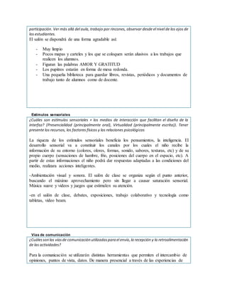 participación. Ver más allá del aula, trabajo por rincones, observar desde el nivel de los ojos de
los estudiantes.
El salón se dispondrá de una forma agradable así:
- Muy limpio
- Pocos mapas y carteles y los que se coloquen serán alusivos a los trabajos que
realicen los alumnos.
- Figuran las palabras AMOR Y GRATITUD
- Los pupitres estarán en forma de mesa redonda.
- Una pequeña biblioteca para guardar libros, revistas, periódicos y documentos de
trabajo tanto de alumnos como de docente.
Estímulos sensoriales
¿Cuáles son estímulos sensoriales + los medios de interacción que facilitan el diseño de la
interfaz? (Presencialidad (principalmente oral), Virtualidad (principalmente escrita)). Tener
presente los recursos, los factores físicos y las relaciones psicológicas
La riqueza de los estímulos sensoriales beneficia los pensamientos, la inteligencia. El
desarrollo sensorial va a constituir los canales por los cuales el niño recibe la
información de su entorno (colores, olores, formas, sonido, sabores, texturas, etc) y de su
propio cuerpo (sensaciones de hambre, frío, posiciones del cuerpo en el espacio, etc). A
partir de estas informaciones el niño podrá dar respuestas adaptadas a las condiciones del
medio, realizara acciones inteligentes.
-Ambientación visual y sonora. El salón de clase se organiza según el punto anterior,
buscando el máximo aprovechamiento pero sin llegar a causar saturación sensorial.
Música suave y videos y juegos que estimulen su atención.
-en el salón de clase, debates, exposiciones, trabajo colaborativo y tecnología como
tabletas, video beam.
Vías de comunicación
¿Cuálesson las víasde comunicación utilizadaspara el envío,la recepción y la retroalimentación
de las actividades?
Para la comunicación se utilizarán distintas herramientas que permiten el intercambio de
opiniones, puntos de vista, datos. De manera presencial a través de las experiencias de
 