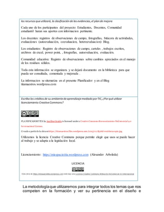 los recursosqueutilizará, la clasificación de las evidencias,el plan de mejora
Cada uno de los participantes del proyecto: Estudiantes, Docentes, Comunidad
estudiantil haran sus aportes con informacion pertinente.
Los docentes: registros de observaciones de campo, fotografías, bitácora de actividades,
evaluaciones (autoevaluación, coevaluacion, heteroevaluacion) Blog.
Los estudiantes: Registro de observaciones de campo, carteles , trabajos escritos,
archivos de excel, power point, , fotografías, autoevaluación, evaluación.
Comunidad educativa: Registro de observaciones sobre cambios apreciados en el manejo
de los residuos sólidos.
Toda esta información se organizara y se dejará documento en la biblioteca para que
pueda ser consultada, comentada y mejorada .
La informacion se sitematiza en el presente Planificador y en el Blog
titamaestros.wordpress.com
Escriba los créditosde su ambientedeaprendizajemediado porTIC,¿Porquéutilizar
licenciamiento CreativeCommons?
PLANIFICADORTITA by AmilbiaGiraldois licensed undera Creative CommonsReconocimiento-NoComercial 4.0
Internacional License.
Creado a partirde la obraenhttps://titamaestros.files.wordpress.com/2015/10/d526d-reciclar9-copia.jpg.
Utilizamos la licencia Creative Commons porque permite elegir que usos se puede hacer
al trabajo y se adapta a la legislación local.
Licenciamiento: https://miespaciotita.wordpress.com (Alexander Arboleda)
La metodologíaque utilizaremos para integrar todos los temas que nos
competen en la formación y ver su pertinencia en el diseño e
 
