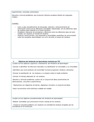 experimentos, consultas, entrevistas).
Resuelvo y formulo problemas que involucren factores escalares (diseño de maquetas,
mapas).
ESPAÑOL
- Llevo a cabo procedimientos de búsqueda, selección y almacenamiento de
información acerca de las diferentes actividades relacionadas con los diferentes tipos
de residuos para tratarlos en el texto narrativo.
- Establezco relaciones de semejanza y diferencia entre los diferentes tipos de texto
creados con respecto al manejo de residuos.
- Produzco textos escritos que respondan a necesidades específicas de comunicación
sobre las campañas desarrolladas con el fin de evitar el exceso de residuos.
1. Objetivos del Ambiente de Aprendizaje mediado por TIC
¿Cuáles son los objetivos cognitivos o declarativos del Ambiente de Aprendizaje?
-Conocer e identificar los Recursos naturales y su clasificación en renovables y no renovables.
-Identificar que como producto de la actividad humana se generan residuos o desechos
-Conocer la clasificación de los residuos y su impacto sobre el medio ambiente.
-Conocer el manejo adecuado de los residuos.
-Resolver y formular problemas a partir de un conjunto de datos provenientes de
observaciones, consultas o experimentos.
- Representar con diagramas de barras, diagramas circulares un conjunto de datos.
-Hacer conversiones entre distintas unidades de medida.
¿Cuáles son los objetivos procedimentales del Ambiente de Aprendizaje?
-Realizar actividades que promuevan el buen manejo de los residuos.
- Evaluar la situación problema con respecto a la cantidad de residuos arrojados por los
estudiantes en la Institución.
 