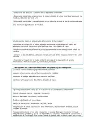 - Seleccionar los residuos y ubicarlos en su respectivo contenedor.
- Elaboración de carteles para promover la responsabilidad de ubicar en el lugar adecuado los
residuos producidos por cada uno
- Elaboración de carteles y campaña sobre el uso óptimo y racional de los recursos materiales
para minimizar la producción de residuos.
¿Cuáles son los objetivos actitudinales del Ambiente de Aprendizaje?
-Desarrollar el respeto por el medio ambiente y el sentido de pertenencia a través del
adecuado manejo de los residuos en el salón de clase y en el salón de clase.
-Despertar el sentido de pertenencia para que el ambiente escolar sea agradable y libre de
residuos.
- Generar en los estudiantes hábitos de manejo adecuado de los residuos al interior del salón
de clase.
-Desarrollar el respeto por el medio ambiente a través de la elaboración de carteles
informativos y formativos sobre la problemática planteada
1.4 Propósitos de Formación del Ambiente de Aprendizaje mediado por TIC
¿Cuál es la intencionalidad pedagógica del ambiente propuesto?
-Adquirir conocimientos sobre el buen manejo de los residuos.
-Promover el manejo adecuado de los recursos naturales.
-Contribuir al mejoramiento del entorno del salón de clase.
¿Qué se quiere enseñar y para qué le va a servir al estudiante en su cotidianidad?
Materia: clases de materia : organica e inorganica.
Recursos Naturales: renovables y no renovables.
Residuos. clasificación de los residuos.
Manejo de los residuos: reutilización, reciclaje, reuso.
Interpretación de datos: organización de la información, representación de datos, uso de
unidades de medida.
Estos conocimientos le sirven a los estudiantes en su vida diaria para mantener un medio
ambiente sano, agradable y que le van a permitir una conciencia ambiental de conservación y
preservación de su contexto y del planeta Tierra en general para sí mismo y para las futuras
 