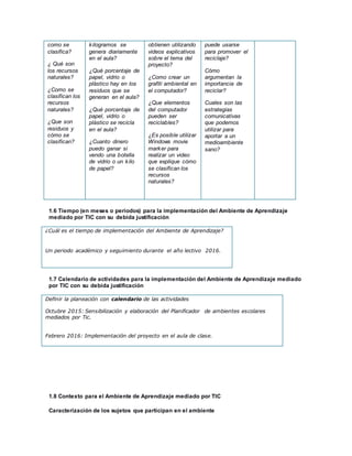 como se
clasifica?
¿ Qué son
los recursos
naturales?
¿Como se
clasifican los
recursos
naturales?
¿Que son
residuos y
cómo se
clasifican?
kilogramos se
genera diariamente
en el aula?
¿Qué porcentaje de
papel, vidrio o
plástico hay en los
residuos que se
generan en el aula?
¿Qué porcentaje de
papel, vidrio o
plástico se recicla
en el aula?
¿Cuanto dinero
puedo ganar si
vendo una botella
de vidrio o un kilo
de papel?
obtienen utilizando
videos explicativos
sobre el tema del
proyecto?
¿Como crear un
grafiti ambiental en
el computador?
¿Que elementos
del computador
pueden ser
reciclables?
¿Es posible utilizar
Windows movie
marker para
realizar un video
que explique cómo
se clasifican los
recursos
naturales?
puede usarse
para promover el
reciclaje?
Cómo
argumentan la
importancia de
reciclar?
Cuales son las
estrategias
comunicativas
que podemos
utilizar para
aportar a un
medioambiente
sano?
1.6 Tiempo (en meses o periodos) para la implementación del Ambiente de Aprendizaje
mediado por TIC con su debida justificación
¿Cuál es el tiempo de implementación del Ambiente de Aprendizaje?
Un periodo académico y seguimiento durante el año lectivo 2016.
1.7 Calendario de actividades para la implementación del Ambiente de Aprendizaje mediado
por TIC con su debida justificación
Definir la planeación con calendario de las actividades
Octubre 2015: Sensibilización y elaboración del Planificador de ambientes escolares
mediados por Tic.
Febrero 2016: Implementación del proyecto en el aula de clase.
1.8 Contexto para el Ambiente de Aprendizaje mediado por TIC
Caracterización de los sujetos que participan en el ambiente
 
