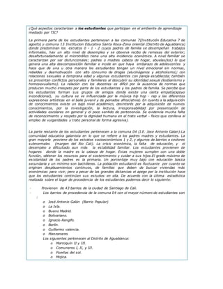 ¿Qué aspectos caracterizan a los estudiantes que participan en el ambiente de aprendizaje
mediado por TIC?
La primera parte de los estudiantes pertenecen a las comunas 7(Institución Educativa 7 de
agosto) y comuna 13 Institucion Educativa Santa Rosa-Zona oriental (Distrito de Aguablanca)
donde predominan los estratos 0 - 1 - 2 cuyos padres de familia se desempeñan trabajos
informales, hay un alto nivel de desempleo y se observa recibo de remesas del exterior;
desafortunadamente el microtráfico tiene una alta incidencia económica. A nivel familiar se
caracterizan por ser disfuncionales; padres o madres cabeza de hogar, abuelas(los) lo que
genera una alta descomposición familiar e incide en que haya embarazo de adolescentes y
hace que de una u otra manera los estudiantes tengan un nivel emocional sin normas,
rebeldes y desmotivación con alto consumo de drogas (alucinógenos y alcoholismo); con
relaciones sexuales a temprana edad y algunas estudiantes con pareja establecida; también
se presentan conflictos personales y familiares al descubrir su identidad sexual (lesbianismo y
homosexualismo). La relación con los docentes es difícil por la ausencia de normas que
producen mucho irrespeto por parte de los estudiantes y los padres de familia. Se percibe que
los estudiantes forman sus grupos de amigos donde existe una cierta empatía(apoyo
incondicional), su cultura se ve influenciada por la música hip hop - rap y las diferentes
expresiones artísticas en el baile juvenil y de peinados afros(etnia). En cuanto a la adquisición
de conocimientos existe un bajo nivel académico, desinterés por la adquisición de nuevos
conocimientos, por la investigación, la lectura, irresponsabilidad por presentación de
actividades escolares en general y el poco sentido de pertenencia. Se evidencia mucha falta
de reconocimiento y respeto por la dignidad humana en el trato verbal - físico que conlleva al
empleo de vulgaridades y trato personal de forma agresiva).
La parte restante de los estudiantes pertenecen a la comuna 04 (I.E. Jose Antonio Galan):La
comunidad educativa galanista en lo que se refiere a los padres madres y estudiantes. La
gran mayoría proviene de los estratos socioeconómicos 1 y 2, y algunos de barrios o sectores
subnormales (margen del Rio Cali). La crisis económica, la falta de educación, y el
desempleo a dificultado aun más la estabilidad familiar. Los estudiantes provienen de
hogares donde la madre es la cabeza de hogar. Estas mujeres cumplen con una doble
función, obtener los recursos para el sostenimiento y cuidar a sus hijos.El grado máximo de
escolaridad de los padres es la primaria. Un porcentaje muy bajo con educación básica
secundaria y un mínimo son bachilleres. La población estudiantil es fluctuante por cuanto se
originan desplazamientos continuos, de familias que deben de buscar viviendas más
económicas para vivir, pero a pesar de las grandes distancias el apego por la institución hace
que los estudiantes continúen sus estudios en ella. De acuerdo con la última estadística
realizada sobre el lugar de procedencia de los estudiantes podemos decir lo siguiente:
· Provienen de 43 barrios de la ciudad de Santiago de Cali.
· Los barrios de procedencia de la comuna 04 con el mayor número de estudiantes son
:
o José Antonio Galán (Barrio Popular)
o La Isla.
o Bueno Madrid.
o Bolivariano.
o Ignacio Rengifo.
o Berlín.
o Guillermo valencia.
o Manzanares
Los siguientes pertenecen al Distrito de Aguablanca:
o Marroquín II y III.
o Comuneros I, II, y III.
o Puertas del sol.
o Mojica.
 