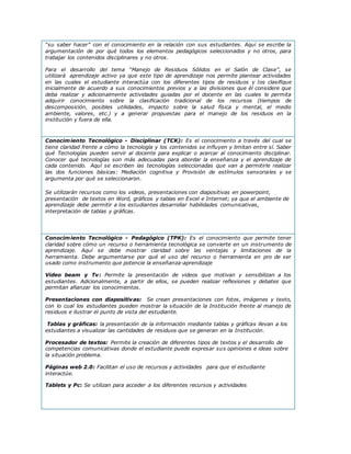 “su saber hacer” con el conocimiento en la relación con sus estudiantes. Aquí se escribe la
argumentación de por qué todos los elementos pedagógicos seleccionados y no otros, para
trabajar los contenidos disciplinares y no otros.
Para el desarrollo del tema “Manejo de Residuos Sólidos en el Salón de Clase”, se
utilizará aprendizaje activo ya que este tipo de aprendizaje nos permite plantear actividades
en las cuales el estudiante interactúa con los diferentes tipos de residuos y los clasifique
inicialmente de acuerdo a sus conocimientos previos y a las divisiones que él considere que
deba realizar y adicionalmente actividades guiadas por el docente en las cuales le permita
adquirir conocimiento sobre la clasificación tradicional de los recursos (tiempos de
descomposición, posibles utilidades, impacto sobre la salud física y mental, el medio
ambiente, valores, etc.) y a generar propuestas para el manejo de los residuos en la
institución y fuera de ella.
Conocimiento Tecnológico - Disciplinar (TCK): Es el conocimiento a través del cual se
tiene claridad frente a cómo la tecnología y los contenidos se influyen y limitan entre sí. Saber
qué Tecnologías pueden servir al docente para explicar o acercar al conocimiento disciplinar.
Conocer qué tecnologías son más adecuadas para abordar la enseñanza y el aprendizaje de
cada contenido. Aquí se escriben las tecnologías seleccionadas que van a permitirle realizar
las dos funciones básicas: Mediación cognitiva y Provisión de estímulos sensoriales y se
argumenta por qué se seleccionaron.
Se utilizarán recursos como los videos, presentaciones con diapositivas en powerpoint,
presentación de textos en Word, gráficos y tablas en Excel e Internet; ya que el ambiente de
aprendizaje debe permitir a los estudiantes desarrollar habilidades comunicativas,
interpretación de tablas y gráficas.
Conocimiento Tecnológico - Pedagógico (TPK): Es el conocimiento que permite tener
claridad sobre cómo un recurso o herramienta tecnológica se convierte en un instrumento de
aprendizaje. Aquí se debe mostrar claridad sobre las ventajas y limitaciones de la
herramienta. Debe argumentarse por qué el uso del recurso o herramienta en pro de ser
usado como instrumento que potencie la enseñanza-aprendizaje
Video beam y Tv: Permite la presentación de videos que motivan y sensibilizan a los
estudiantes. Adicionalmente, a partir de ellos, se pueden realizar reflexiones y debates que
permitan afianzar los conocimientos.
Presentaciones con diapositivas: Se crean presentaciones con fotos, imágenes y texto,
con lo cual los estudiantes pueden mostrar la situación de la Institución frente al manejo de
residuos e ilustrar el punto de vista del estudiante.
Tablas y gráficas: la presentación de la información mediante tablas y gráficas llevan a los
estudiantes a visualizar las cantidades de residuos que se generan en la Institución.
Procesador de textos: Permite la creación de diferentes tipos de textos y el desarrollo de
competencias comunicativas donde el estudiante puede expresar sus opiniones e ideas sobre
la situación problema.
Páginas web 2.0: Facilitan el uso de recursos y actividades para que el estudiante
interactúe.
Tablets y Pc: Se utilizan para acceder a los diferentes recursos y actividades
 