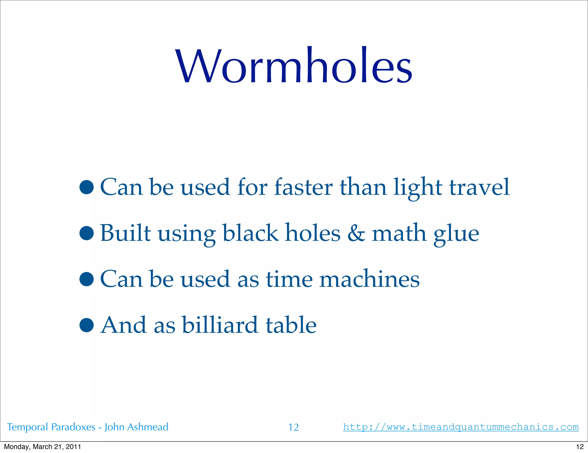 Wormholes

                   •Can be used for faster than light travel
                   •Built using black holes & math glue
                   •Can be used as time machines
                   •And as billiard table

Temporal Paradoxes - John Ashmead       12   http://www.timeandquantummechanics.com
Monday, March 21, 2011                                                            12
 