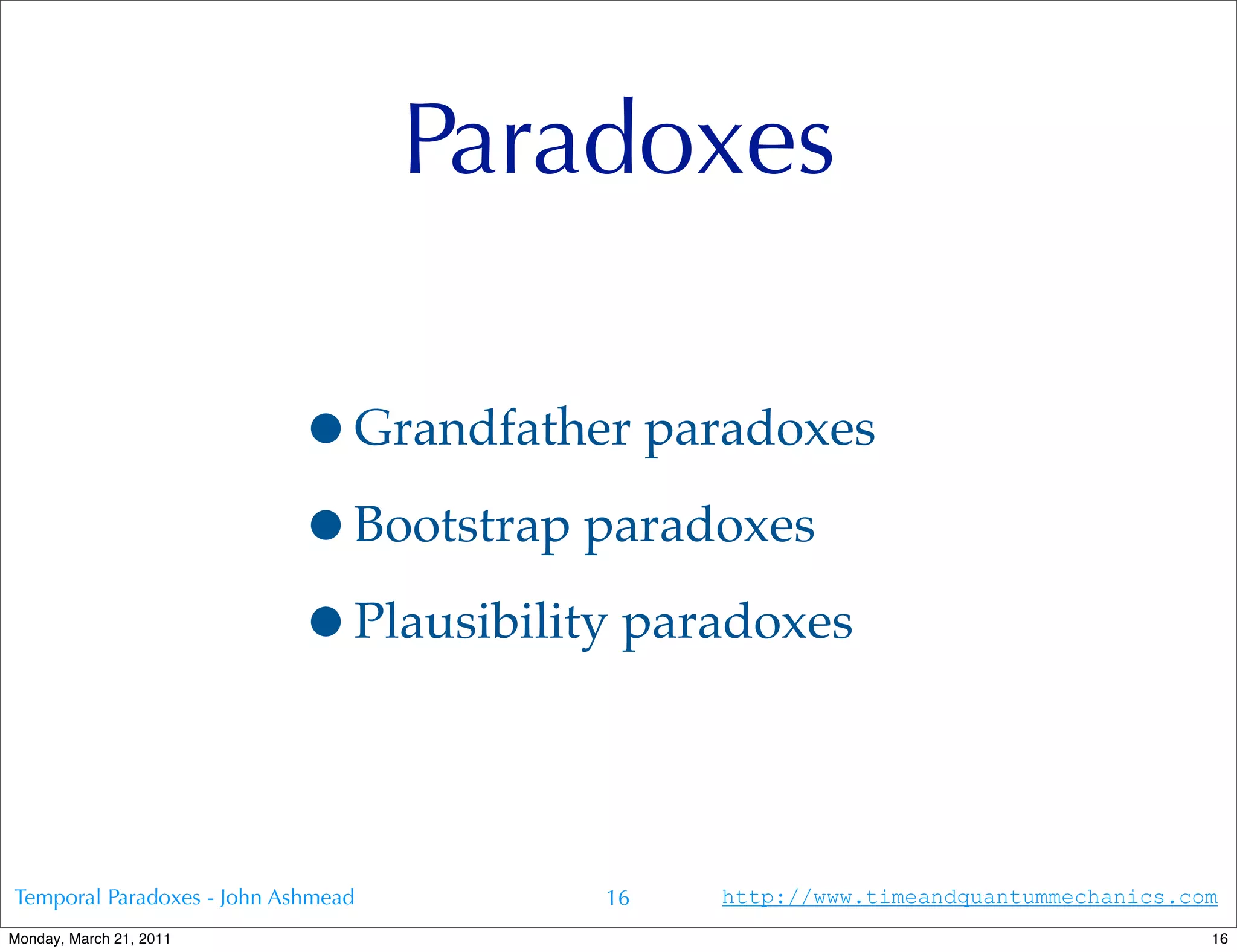 Paradoxes

                           •Grandfather paradoxes
                           •Bootstrap paradoxes
                           •Plausibility paradoxes

Temporal Paradoxes - John Ashmead       16   http://www.timeandquantummechanics.com
Monday, March 21, 2011                                                            16
 