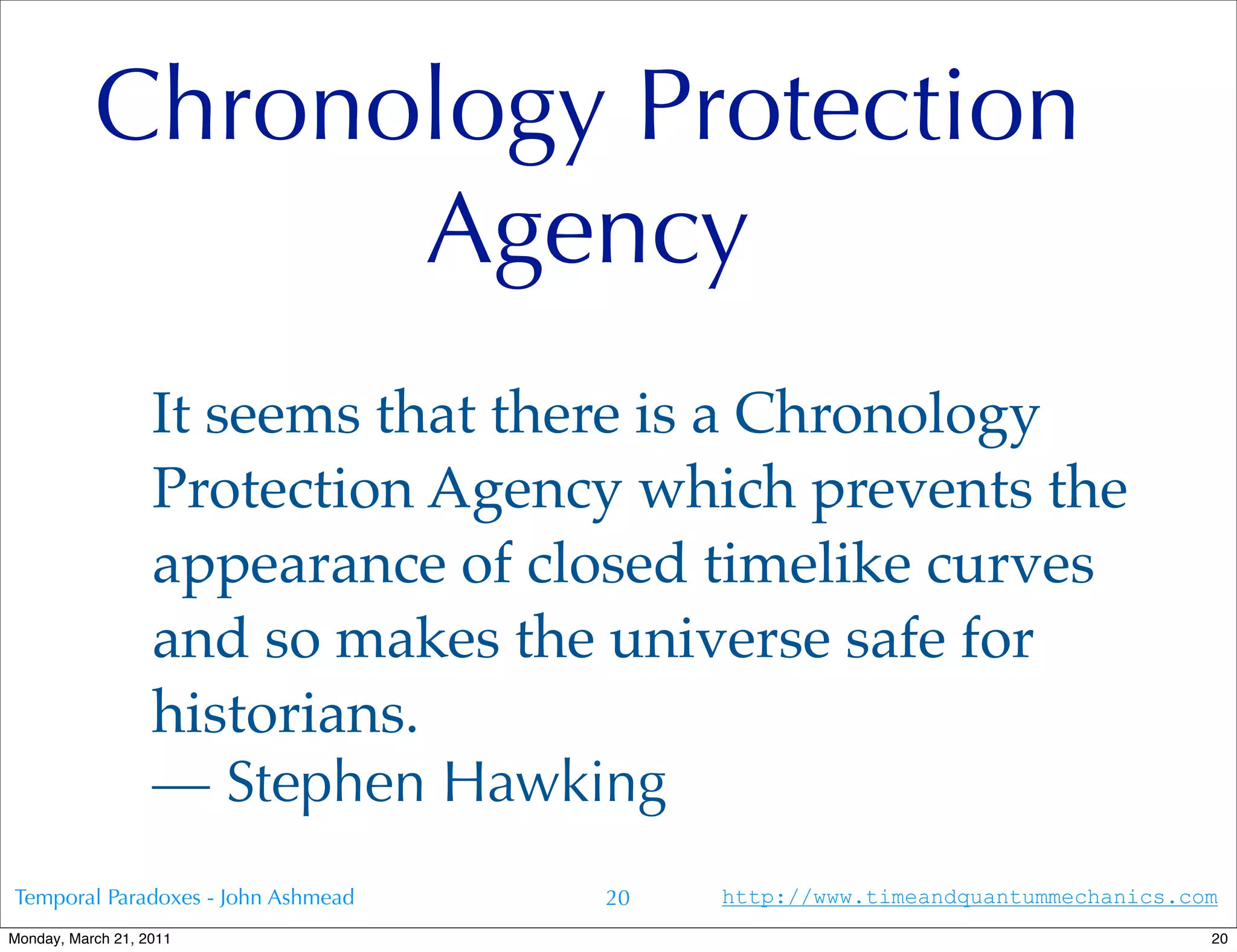 Chronology Protection
                 Agency
                   It seems that there is a Chronology
                   Protection Agency which prevents the
                   appearance of closed timelike curves
                   and so makes the universe safe for
                   historians.
                   — Stephen Hawking
Temporal Paradoxes - John Ashmead   20   http://www.timeandquantummechanics.com
Monday, March 21, 2011                                                        20
 