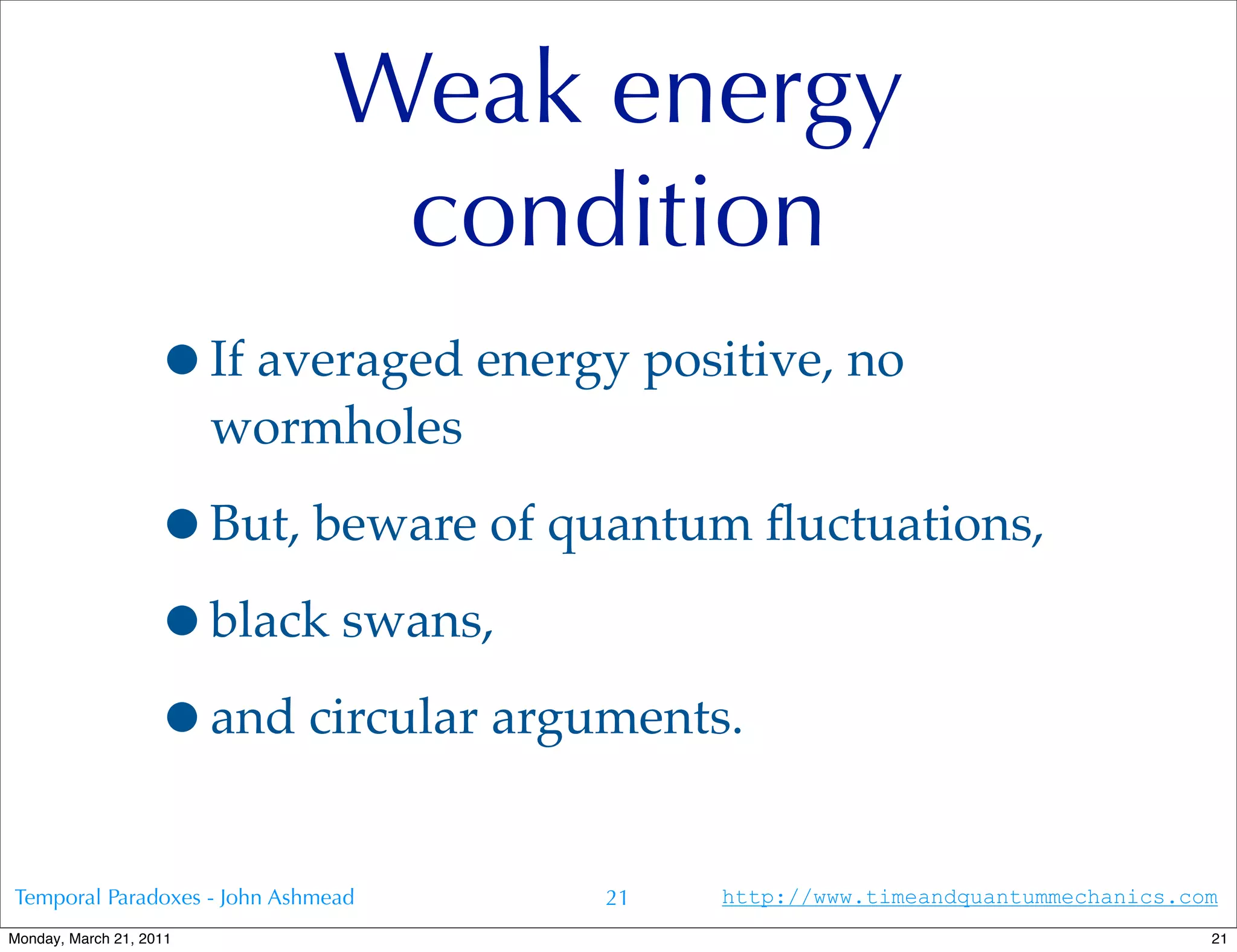Weak energy
                               condition
                   •If averaged energy positive, no
                         wormholes

                   •But, beware of quantum ﬂuctuations,
                   •black swans,
                   •and circular arguments.
Temporal Paradoxes - John Ashmead     21   http://www.timeandquantummechanics.com
Monday, March 21, 2011                                                          21
 