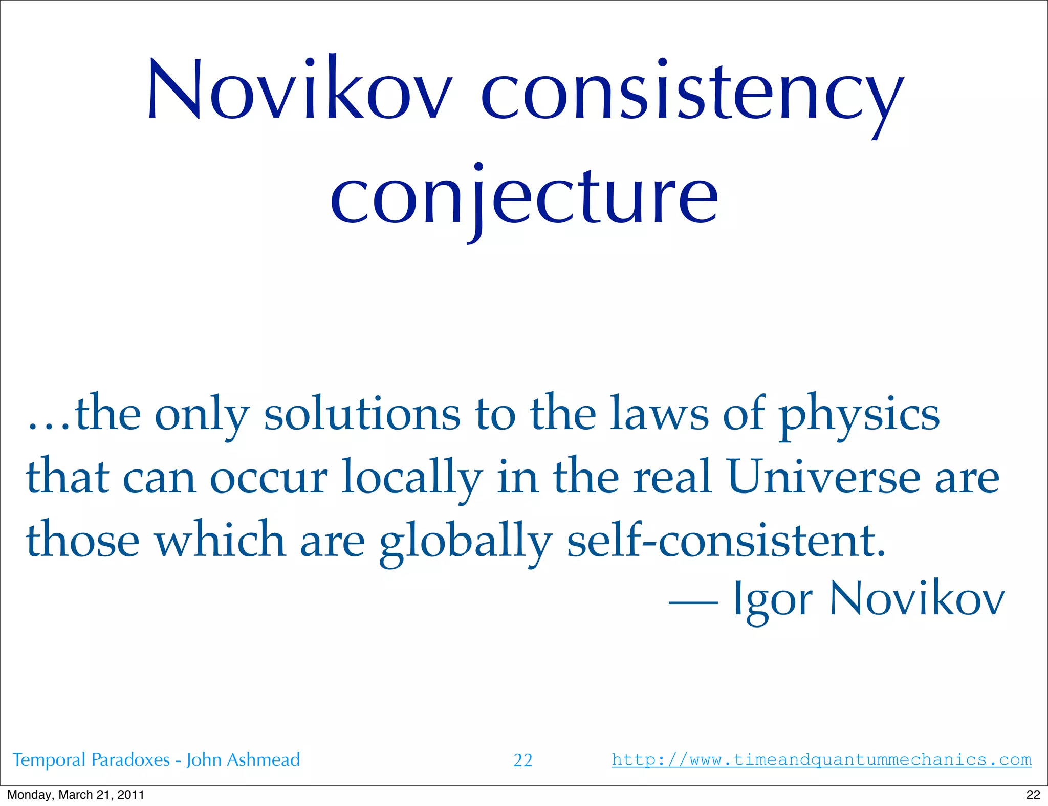 Novikov consistency
                         conjecture

  …the only solutions to the laws of physics
  that can occur locally in the real Universe are
  those which are globally self-consistent.
                                  — Igor Novikov


Temporal Paradoxes - John Ashmead   22   http://www.timeandquantummechanics.com
Monday, March 21, 2011                                                        22
 