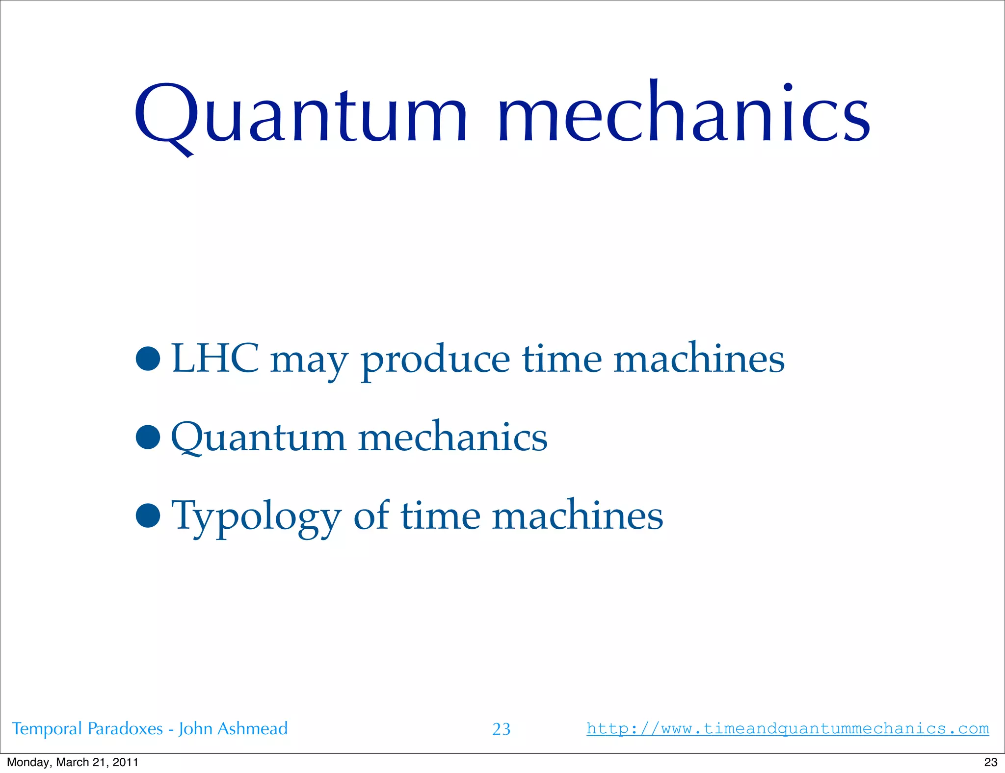 Quantum mechanics

                   •LHC may produce time machines
                   •Quantum mechanics
                   •Typology of time machines

Temporal Paradoxes - John Ashmead   23   http://www.timeandquantummechanics.com
Monday, March 21, 2011                                                        23
 
