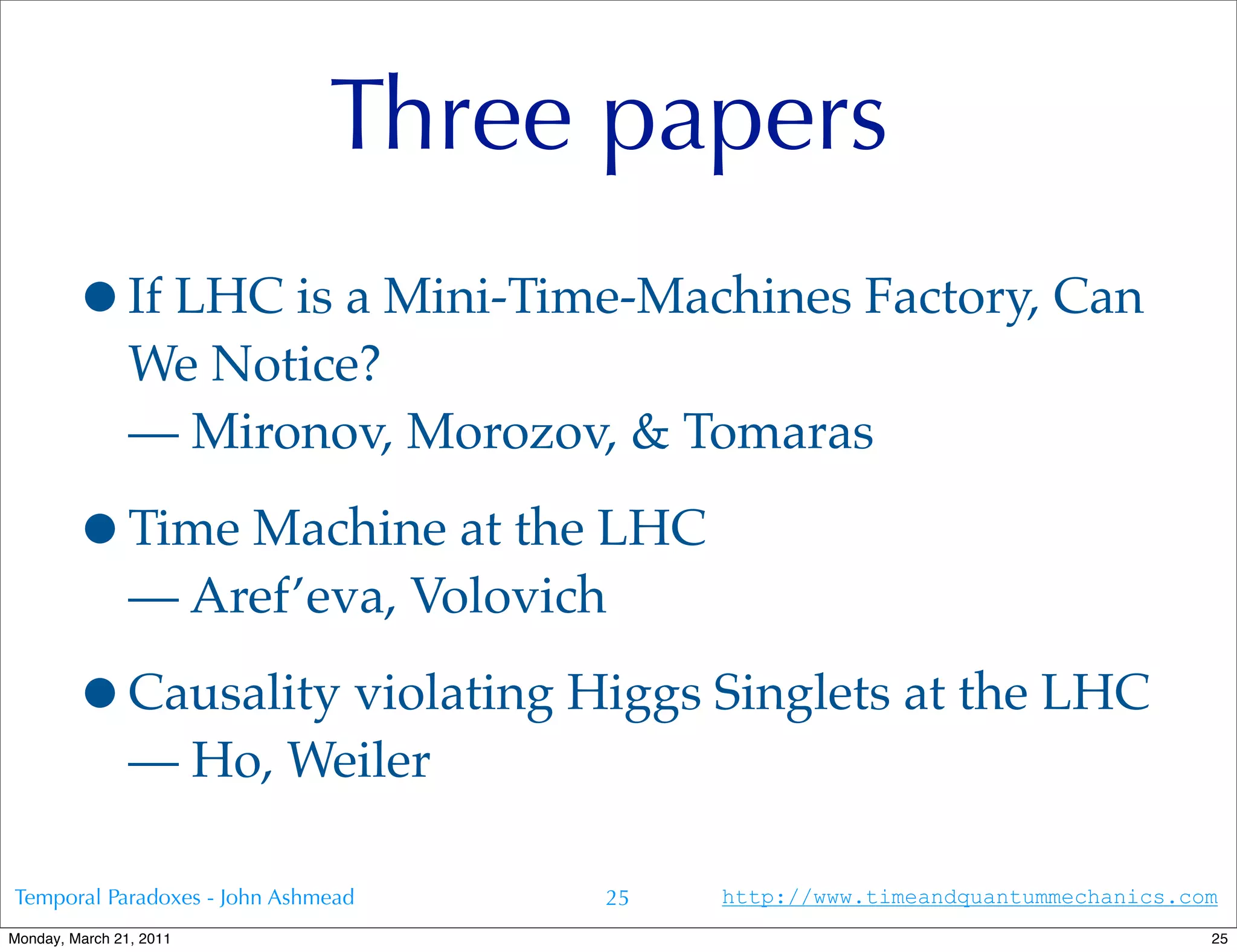 Three papers
        •If LHC is a Mini-Time-Machines Factory, Can
                We Notice?
                — Mironov, Morozov, & Tomaras

        •Time Machine at the LHC
                — Aref’eva, Volovich

        •Causality violating Higgs Singlets at the LHC
                — Ho, Weiler

Temporal Paradoxes - John Ashmead   25   http://www.timeandquantummechanics.com
Monday, March 21, 2011                                                        25
 