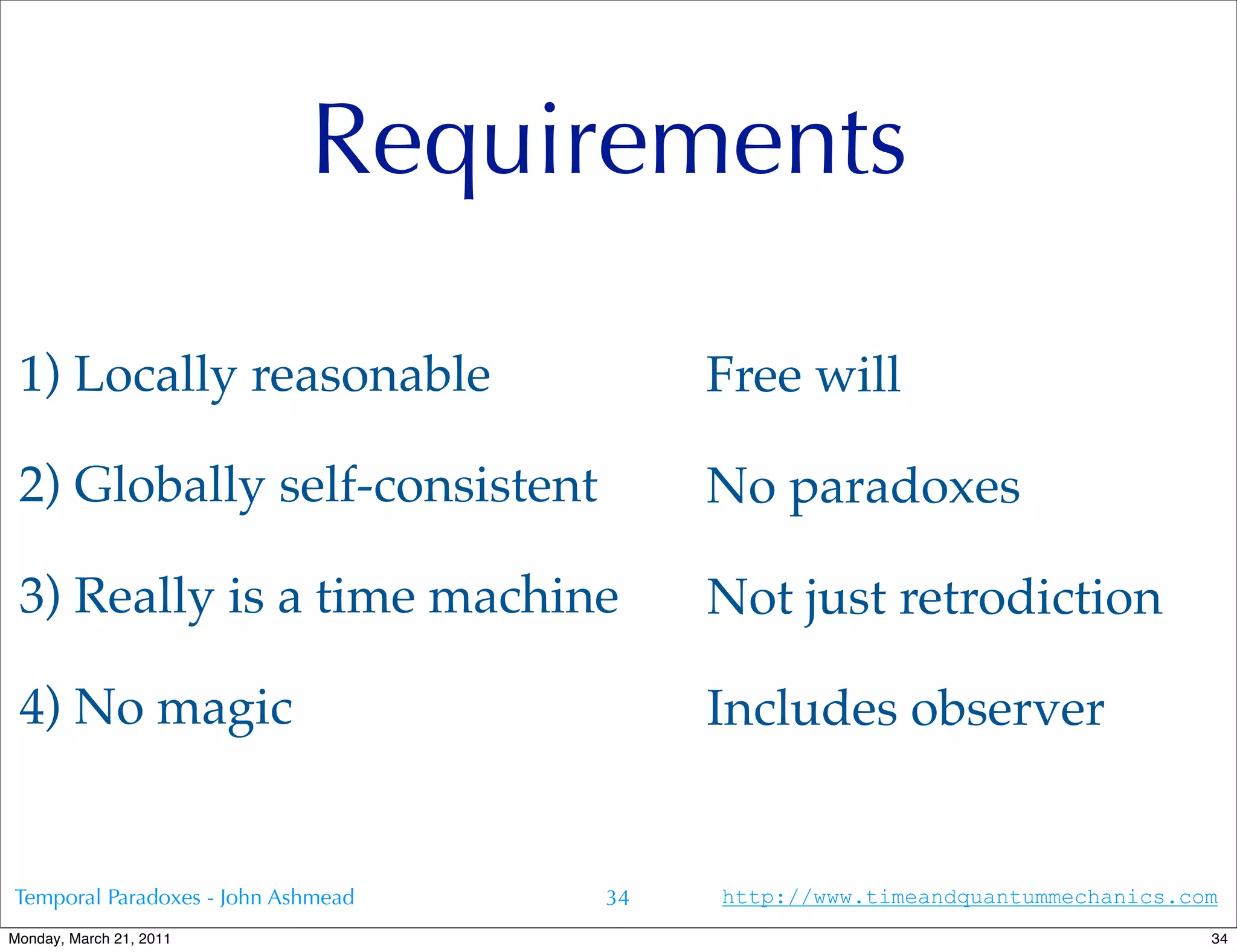 Requirements

 1) Locally reasonable                   Free will

 2) Globally self-consistent             No paradoxes

 3) Really is a time machine             Not just retrodiction

 4) No magic                             Includes observer


Temporal Paradoxes - John Ashmead   34   http://www.timeandquantummechanics.com
Monday, March 21, 2011                                                        34
 