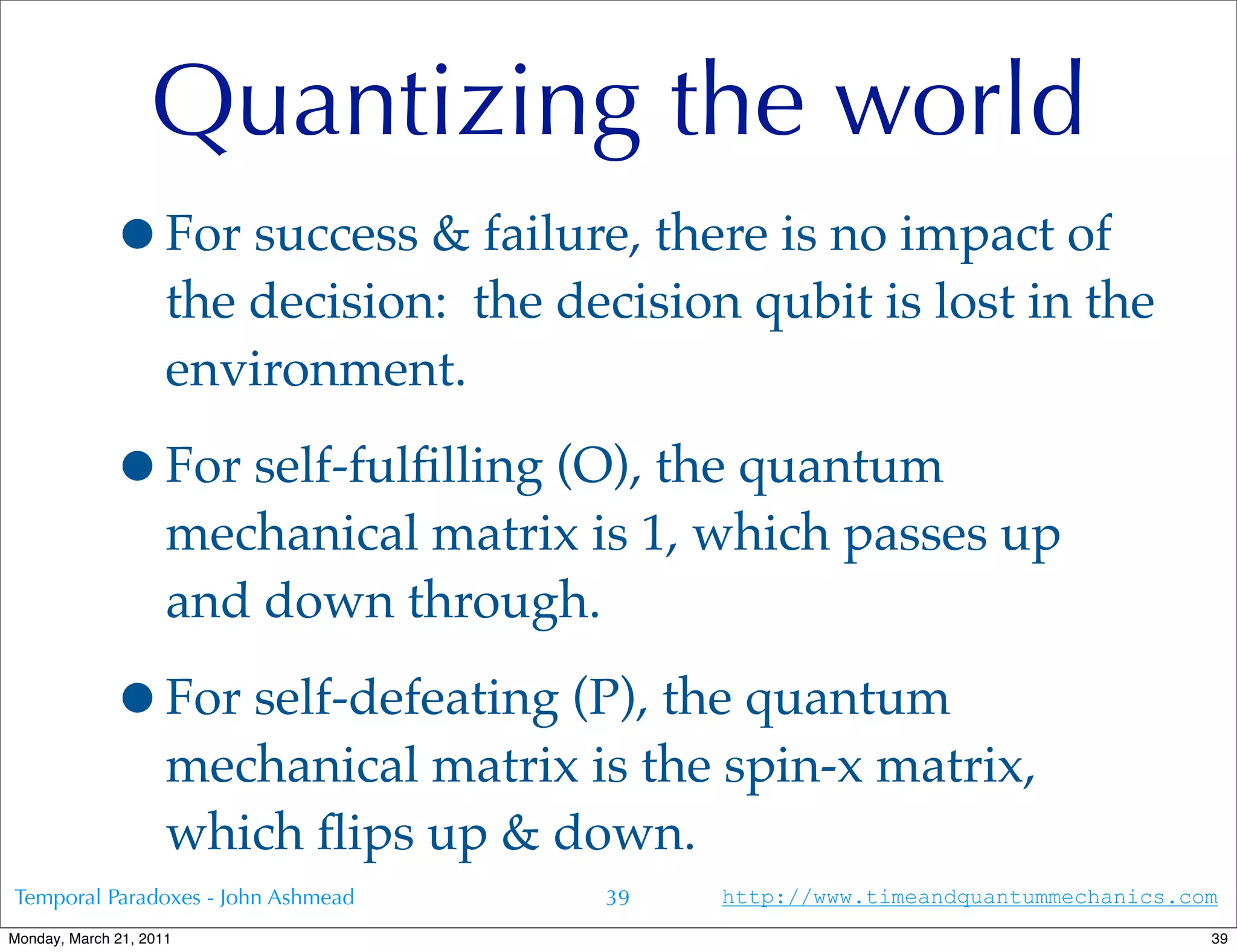 Quantizing the world
             •For success & failure, there is no impact of
                     the decision: the decision qubit is lost in the
                     environment.

             •For self-fulﬁlling (O), the quantum
                     mechanical matrix is 1, which passes up
                     and down through.

             •For self-defeating (P), the quantum
                     mechanical matrix is the spin-x matrix,
                     which ﬂips up & down.
Temporal Paradoxes - John Ashmead        39    http://www.timeandquantummechanics.com
Monday, March 21, 2011                                                              39
 