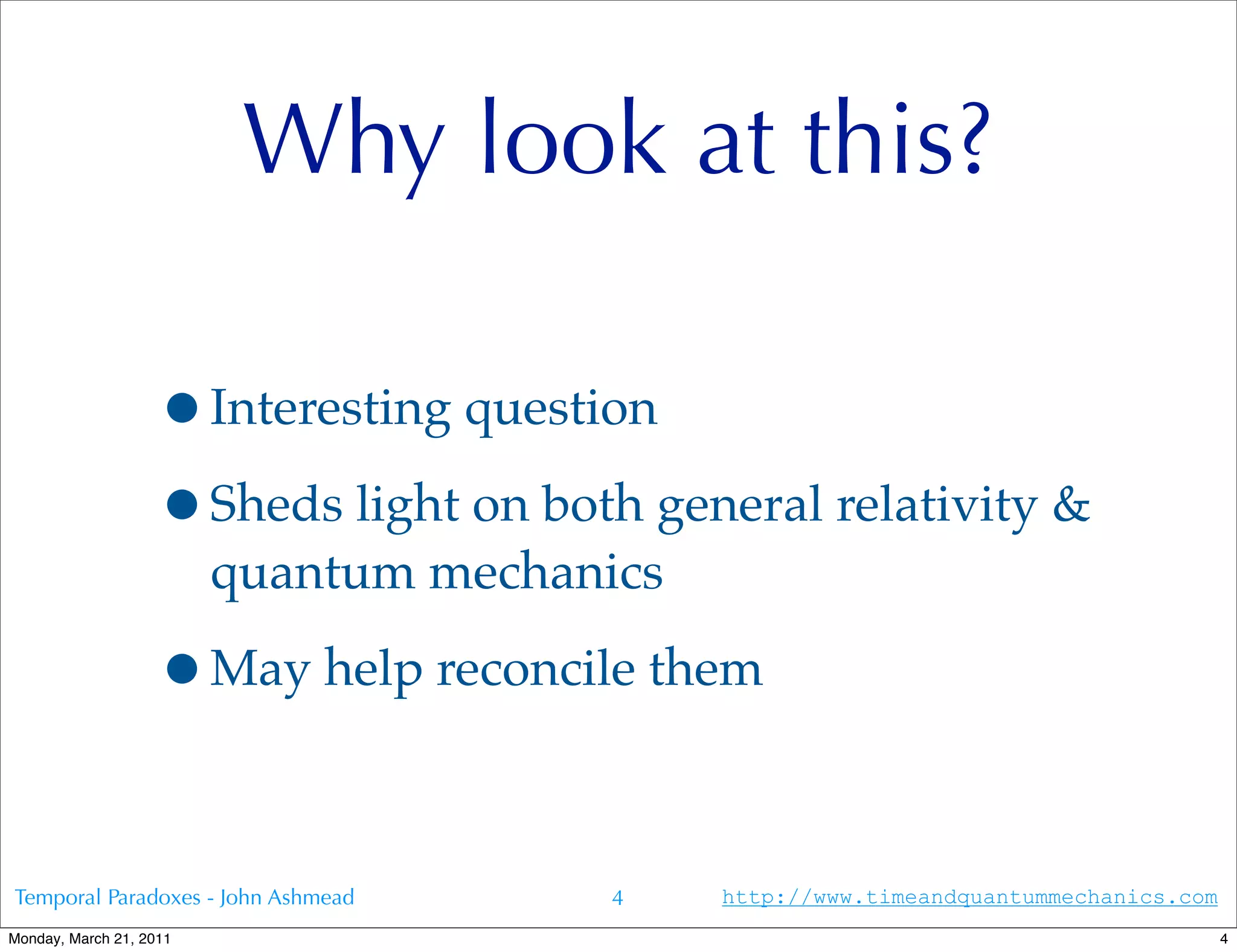 Why look at this?

                   •Interesting question
                   •Sheds light on both general relativity &
                         quantum mechanics

                   •May help reconcile them

Temporal Paradoxes - John Ashmead       4    http://www.timeandquantummechanics.com
Monday, March 21, 2011                                                                4
 