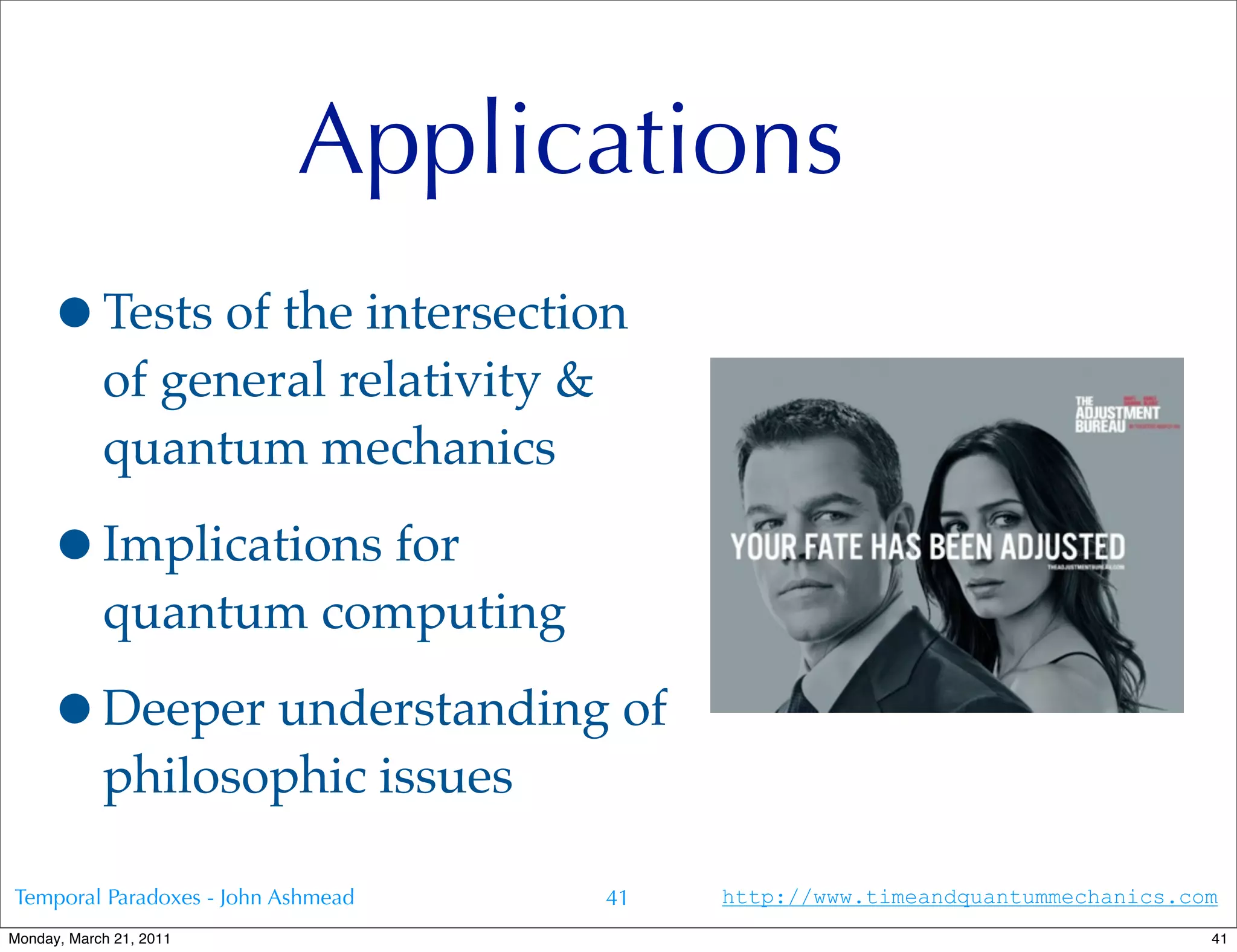 Applications
     •Tests of the intersection
            of general relativity &
            quantum mechanics

     •Implications for
            quantum computing

     •Deeper understanding of
            philosophic issues

Temporal Paradoxes - John Ashmead     41   http://www.timeandquantummechanics.com
Monday, March 21, 2011                                                          41
 