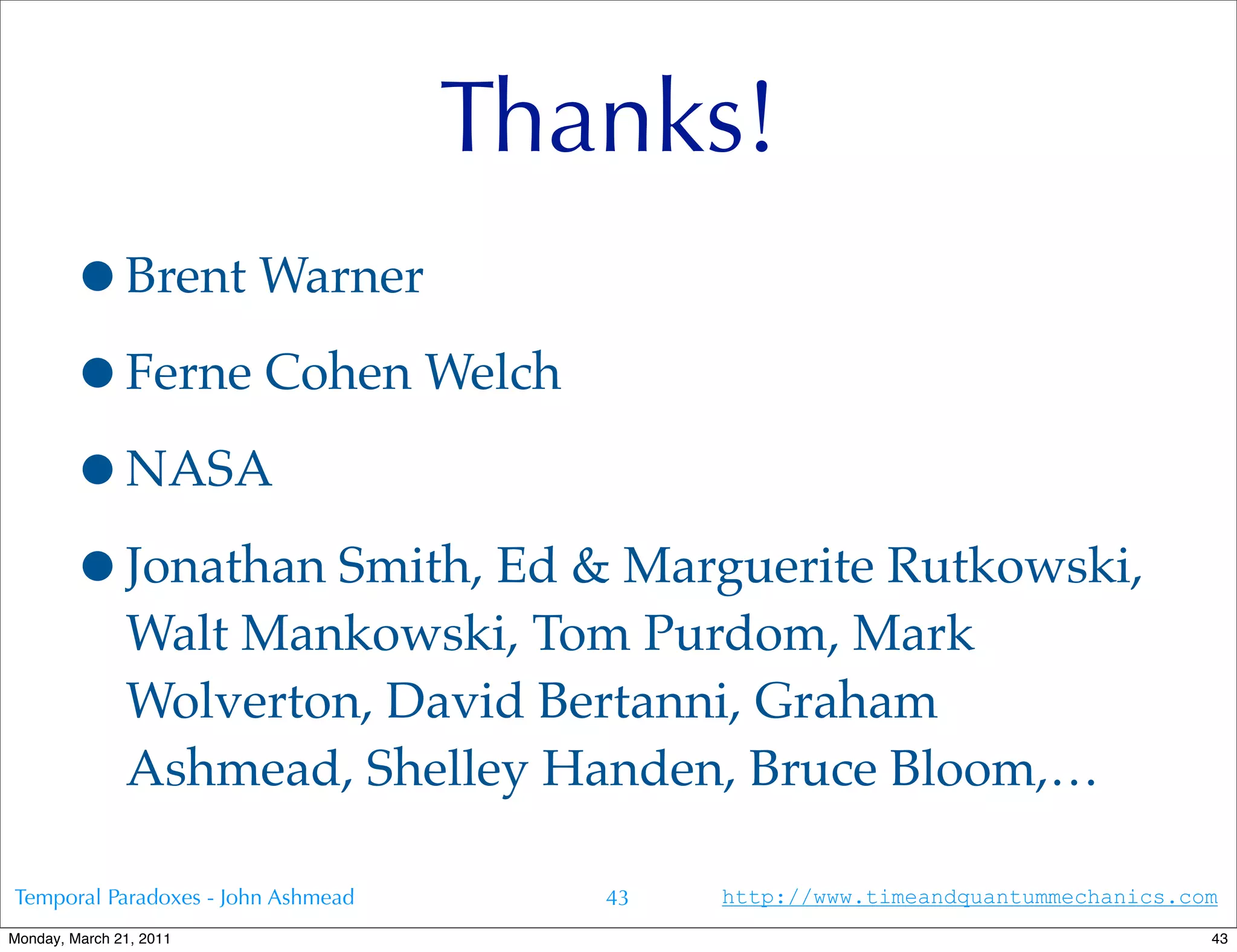 Thanks!
        •Brent Warner
        •Ferne Cohen Welch
        •NASA
        •Jonathan Smith, Ed & Marguerite Rutkowski,
               Walt Mankowski, Tom Purdom, Mark
               Wolverton, David Bertanni, Graham
               Ashmead, Shelley Handen, Bruce Bloom,…

Temporal Paradoxes - John Ashmead      43   http://www.timeandquantummechanics.com
Monday, March 21, 2011                                                           43
 