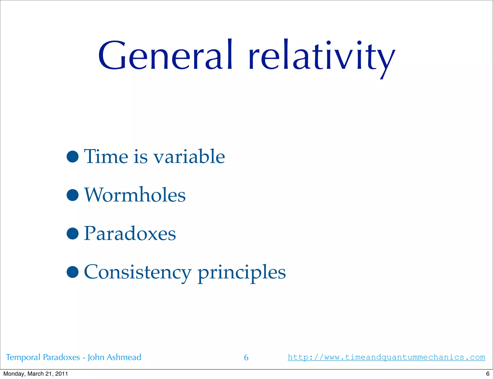 General relativity

                   •Time is variable
                   •Wormholes
                   •Paradoxes
                   •Consistency principles

Temporal Paradoxes - John Ashmead    6       http://www.timeandquantummechanics.com
Monday, March 21, 2011                                                                6
 
