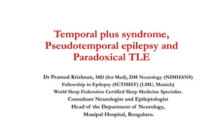 Temporal plus syndrome,
Pseudotemporal epilepsy and
Paradoxical TLE
Dr Pramod Krishnan, MD (Int Med), DM Neurology (NIMHANS)
Fellowship in Epilepsy (SCTIMST) (LMU, Munich)
World Sleep Federation Certified Sleep Medicine Specialist.
Consultant Neurologist and Epileptologist
Head of the Department of Neurology,
Manipal Hospital, Bengaluru.
 