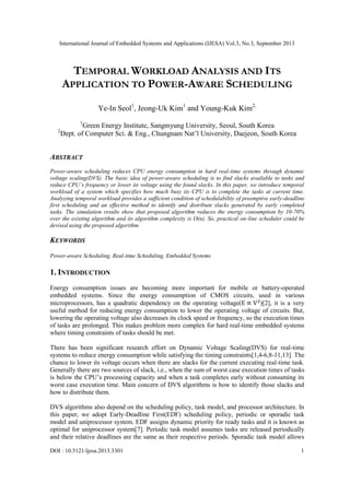 International Journal of Embedded Systems and Applications (IJESA) Vol.3, No.3, September 2013

TEMPORAL WORKLOAD ANALYSIS AND ITS
APPLICATION TO POWER-AWARE SCHEDULING
Ye-In Seol1, Jeong-Uk Kim1 and Young-Kuk Kim2,
1

2

Green Energy Institute, Sangmyung University, Seoul, South Korea
Dept. of Computer Sci. & Eng., Chungnam Nat‟l University, Daejeon, South Korea

ABSTRACT
Power-aware scheduling reduces CPU energy consumption in hard real-time systems through dynamic
voltage scaling(DVS). The basic idea of power-aware scheduling is to find slacks available to tasks and
reduce CPU‟s frequency or lower its voltage using the found slacks. In this paper, we introduce temporal
workload of a system which specifies how much busy its CPU is to complete the tasks at current time.
Analyzing temporal workload provides a sufficient condition of schedulability of preemptive early-deadline
first scheduling and an effective method to identify and distribute slacks generated by early completed
tasks. The simulation results show that proposed algorithm reduces the energy consumption by 10-70%
over the existing algorithm and its algorithm complexity is O(n). So, practical on-line scheduler could be
devised using the proposed algorithm.

KEYWORDS
Power-aware Scheduling, Real-time Scheduling, Embedded Systems

1. INTRODUCTION
Energy consumption issues are becoming more important for mobile or battery-operated
embedded systems. Since the energy consumption of CMOS circuits, used in various
microprocessors, has a quadratic dependency on the operating voltage(
)[2], it is a very
useful method for reducing energy consumption to lower the operating voltage of circuits. But,
lowering the operating voltage also decreases its clock speed or frequency, so the execution times
of tasks are prolonged. This makes problem more complex for hard real-time embedded systems
where timing constraints of tasks should be met.
There has been significant research effort on Dynamic Voltage Scaling(DVS) for real-time
systems to reduce energy consumption while satisfying the timing constraints[1,4-6,8-11,13]. The
chance to lower its voltage occurs when there are slacks for the current executing real-time task.
Generally there are two sources of slack, i.e., when the sum of worst case execution times of tasks
is below the CPU‟s processing capacity and when a task completes early without consuming its
worst case execution time. Main concern of DVS algorithms is how to identify those slacks and
how to distribute them.
DVS algorithms also depend on the scheduling policy, task model, and processor architecture. In
this paper, we adopt Early-Deadline First(EDF) scheduling policy, periodic or sporadic task
model and uniprocessor system. EDF assigns dynamic priority for ready tasks and it is known as
optimal for uniprocessor system[7]. Periodic task model assumes tasks are released periodically
and their relative deadlines are the same as their respective periods. Sporadic task model allows
DOI : 10.5121/ijesa.2013.3301

1

 
