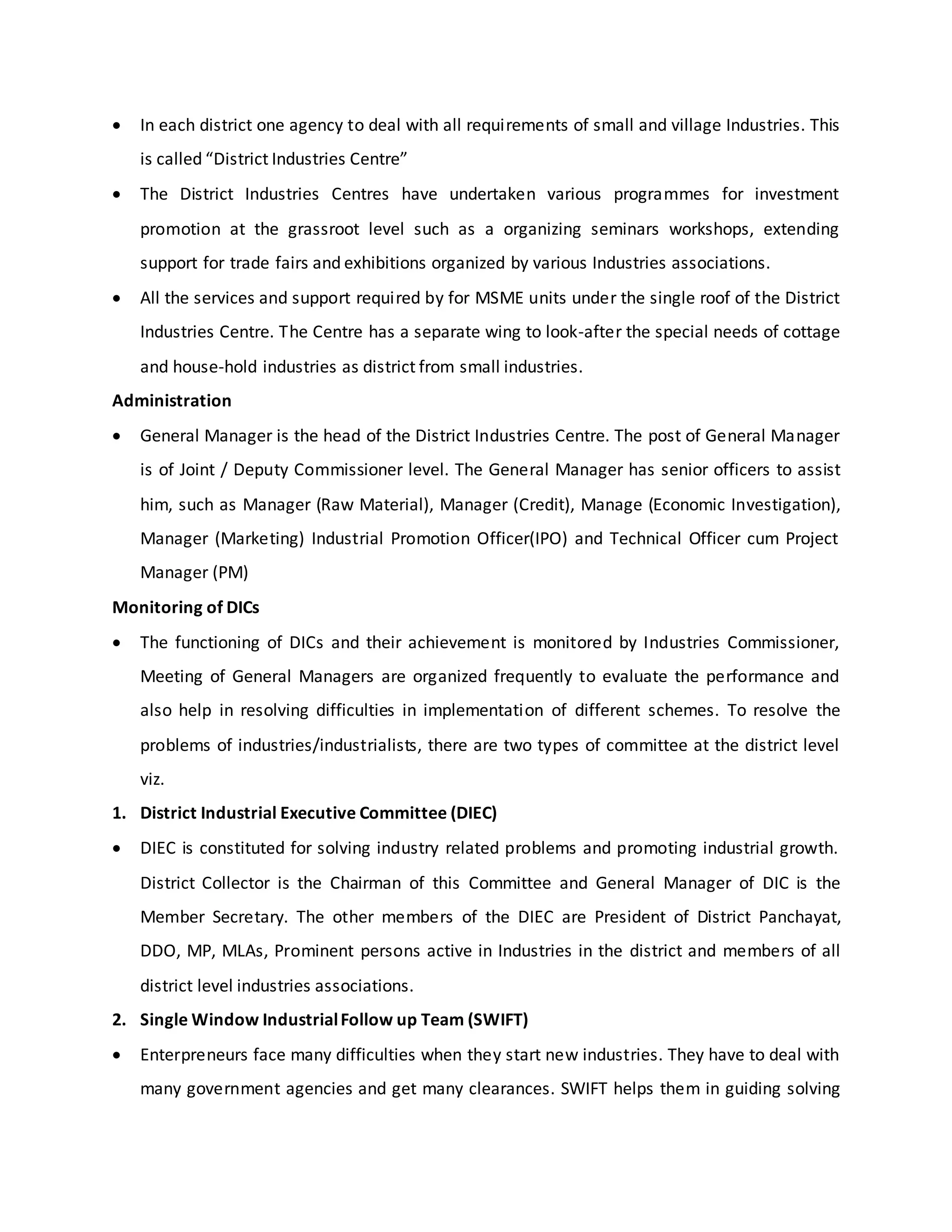  In each district one agency to deal with all requirements of small and village Industries. This
is called “District Industries Centre”
 The District Industries Centres have undertaken various programmes for investment
promotion at the grassroot level such as a organizing seminars workshops, extending
support for trade fairs and exhibitions organized by various Industries associations.
 All the services and support required by for MSME units under the single roof of the District
Industries Centre. The Centre has a separate wing to look-after the special needs of cottage
and house-hold industries as district from small industries.
Administration
 General Manager is the head of the District Industries Centre. The post of General Manager
is of Joint / Deputy Commissioner level. The General Manager has senior officers to assist
him, such as Manager (Raw Material), Manager (Credit), Manage (Economic Investigation),
Manager (Marketing) Industrial Promotion Officer(IPO) and Technical Officer cum Project
Manager (PM)
Monitoring of DICs
 The functioning of DICs and their achievement is monitored by Industries Commissioner,
Meeting of General Managers are organized frequently to evaluate the performance and
also help in resolving difficulties in implementation of different schemes. To resolve the
problems of industries/industrialists, there are two types of committee at the district level
viz.
1. District Industrial Executive Committee (DIEC)
 DIEC is constituted for solving industry related problems and promoting industrial growth.
District Collector is the Chairman of this Committee and General Manager of DIC is the
Member Secretary. The other members of the DIEC are President of District Panchayat,
DDO, MP, MLAs, Prominent persons active in Industries in the district and members of all
district level industries associations.
2. Single Window IndustrialFollow up Team (SWIFT)
 Enterpreneurs face many difficulties when they start new industries. They have to deal with
many government agencies and get many clearances. SWIFT helps them in guiding solving
 