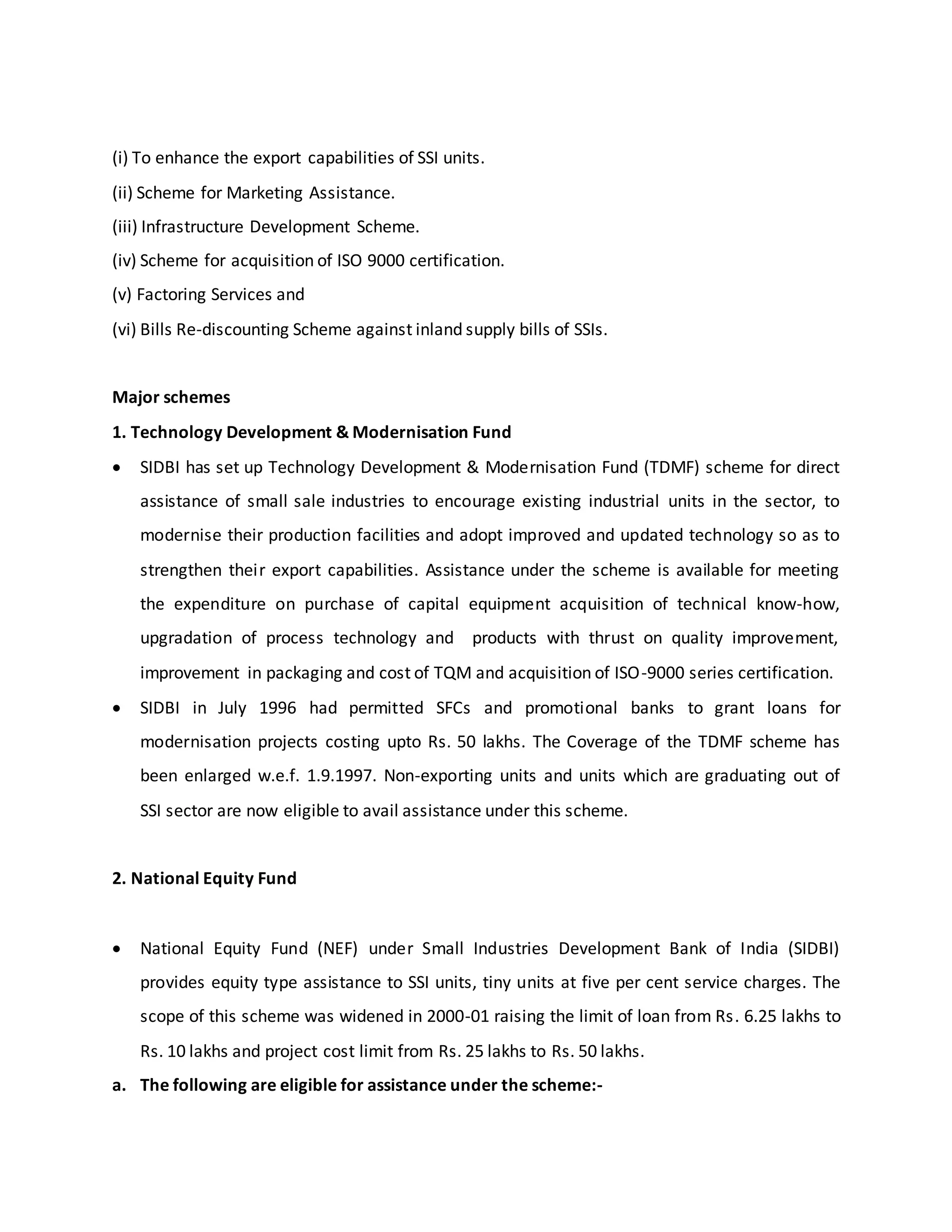 (i) To enhance the export capabilities of SSI units.
(ii) Scheme for Marketing Assistance.
(iii) Infrastructure Development Scheme.
(iv) Scheme for acquisition of ISO 9000 certification.
(v) Factoring Services and
(vi) Bills Re-discounting Scheme against inland supply bills of SSIs.
Major schemes
1. Technology Development & Modernisation Fund
 SIDBI has set up Technology Development & Modernisation Fund (TDMF) scheme for direct
assistance of small sale industries to encourage existing industrial units in the sector, to
modernise their production facilities and adopt improved and updated technology so as to
strengthen their export capabilities. Assistance under the scheme is available for meeting
the expenditure on purchase of capital equipment acquisition of technical know-how,
upgradation of process technology and products with thrust on quality improvement,
improvement in packaging and cost of TQM and acquisition of ISO-9000 series certification.
 SIDBI in July 1996 had permitted SFCs and promotional banks to grant loans for
modernisation projects costing upto Rs. 50 lakhs. The Coverage of the TDMF scheme has
been enlarged w.e.f. 1.9.1997. Non-exporting units and units which are graduating out of
SSI sector are now eligible to avail assistance under this scheme.
2. National Equity Fund
 National Equity Fund (NEF) under Small Industries Development Bank of India (SIDBI)
provides equity type assistance to SSI units, tiny units at five per cent service charges. The
scope of this scheme was widened in 2000-01 raising the limit of loan from Rs. 6.25 lakhs to
Rs. 10 lakhs and project cost limit from Rs. 25 lakhs to Rs. 50 lakhs.
a. The following are eligible for assistance under the scheme:-
 